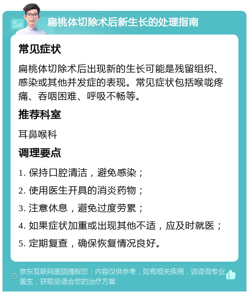 扁桃体切除术后新生长的处理指南 常见症状 扁桃体切除术后出现新的生长可能是残留组织、感染或其他并发症的表现。常见症状包括喉咙疼痛、吞咽困难、呼吸不畅等。 推荐科室 耳鼻喉科 调理要点 1. 保持口腔清洁，避免感染； 2. 使用医生开具的消炎药物； 3. 注意休息，避免过度劳累； 4. 如果症状加重或出现其他不适，应及时就医； 5. 定期复查，确保恢复情况良好。