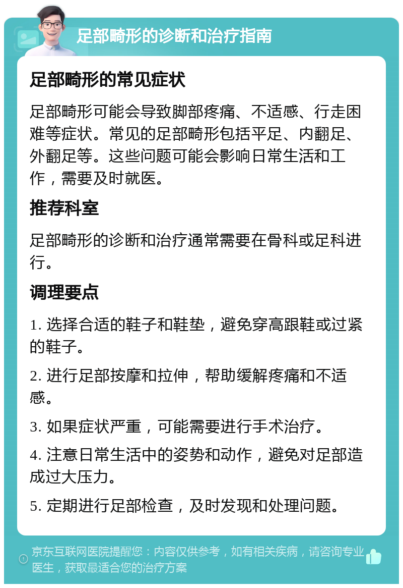 足部畸形的诊断和治疗指南 足部畸形的常见症状 足部畸形可能会导致脚部疼痛、不适感、行走困难等症状。常见的足部畸形包括平足、内翻足、外翻足等。这些问题可能会影响日常生活和工作，需要及时就医。 推荐科室 足部畸形的诊断和治疗通常需要在骨科或足科进行。 调理要点 1. 选择合适的鞋子和鞋垫，避免穿高跟鞋或过紧的鞋子。 2. 进行足部按摩和拉伸，帮助缓解疼痛和不适感。 3. 如果症状严重，可能需要进行手术治疗。 4. 注意日常生活中的姿势和动作，避免对足部造成过大压力。 5. 定期进行足部检查，及时发现和处理问题。