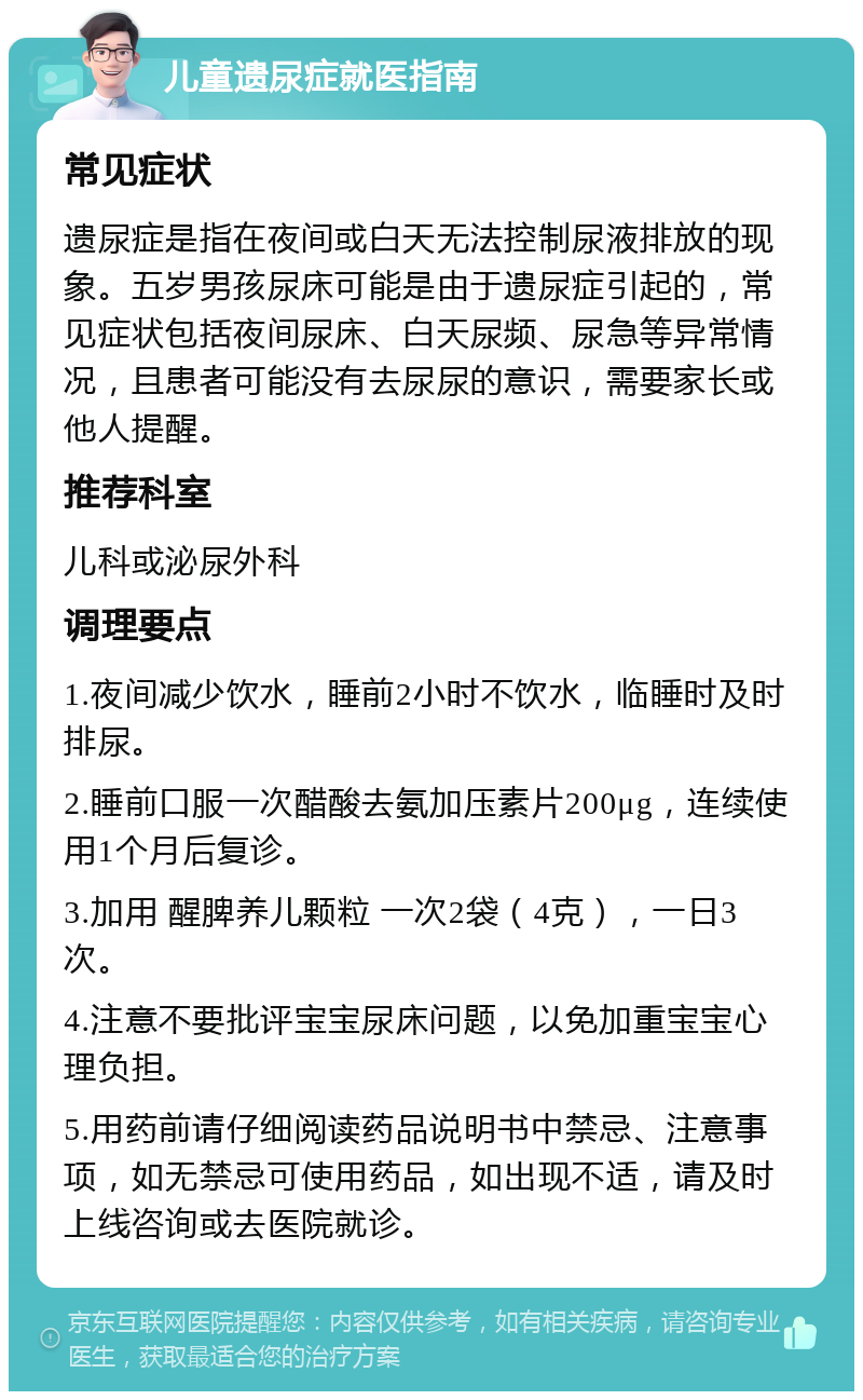 儿童遗尿症就医指南 常见症状 遗尿症是指在夜间或白天无法控制尿液排放的现象。五岁男孩尿床可能是由于遗尿症引起的，常见症状包括夜间尿床、白天尿频、尿急等异常情况，且患者可能没有去尿尿的意识，需要家长或他人提醒。 推荐科室 儿科或泌尿外科 调理要点 1.夜间减少饮水，睡前2小时不饮水，临睡时及时排尿。 2.睡前口服一次醋酸去氨加压素片200μg，连续使用1个月后复诊。 3.加用 醒脾养儿颗粒 一次2袋（4克），一日3次。 4.注意不要批评宝宝尿床问题，以免加重宝宝心理负担。 5.用药前请仔细阅读药品说明书中禁忌、注意事项，如无禁忌可使用药品，如出现不适，请及时上线咨询或去医院就诊。