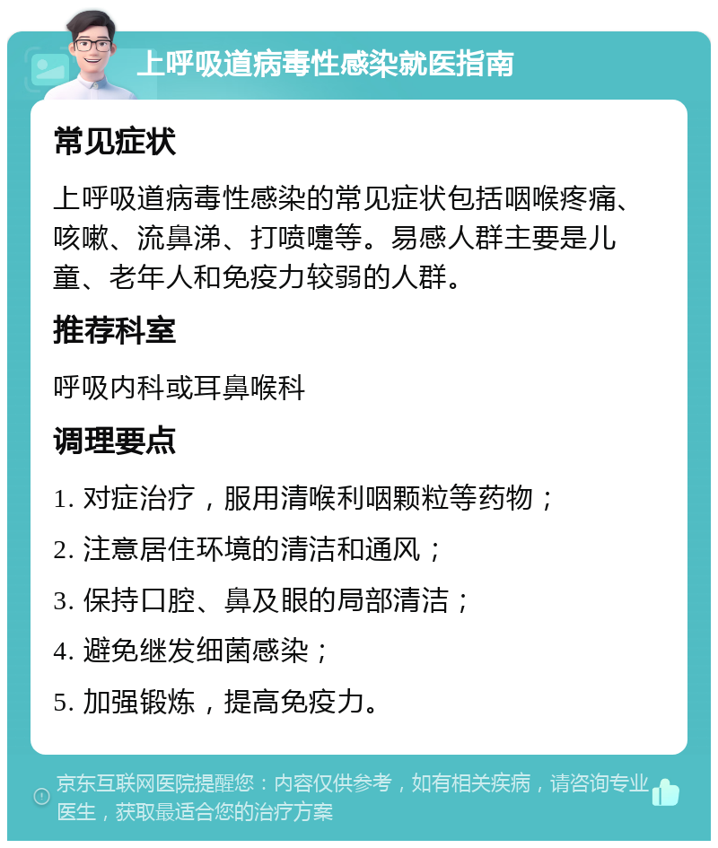 上呼吸道病毒性感染就医指南 常见症状 上呼吸道病毒性感染的常见症状包括咽喉疼痛、咳嗽、流鼻涕、打喷嚏等。易感人群主要是儿童、老年人和免疫力较弱的人群。 推荐科室 呼吸内科或耳鼻喉科 调理要点 1. 对症治疗，服用清喉利咽颗粒等药物； 2. 注意居住环境的清洁和通风； 3. 保持口腔、鼻及眼的局部清洁； 4. 避免继发细菌感染； 5. 加强锻炼，提高免疫力。