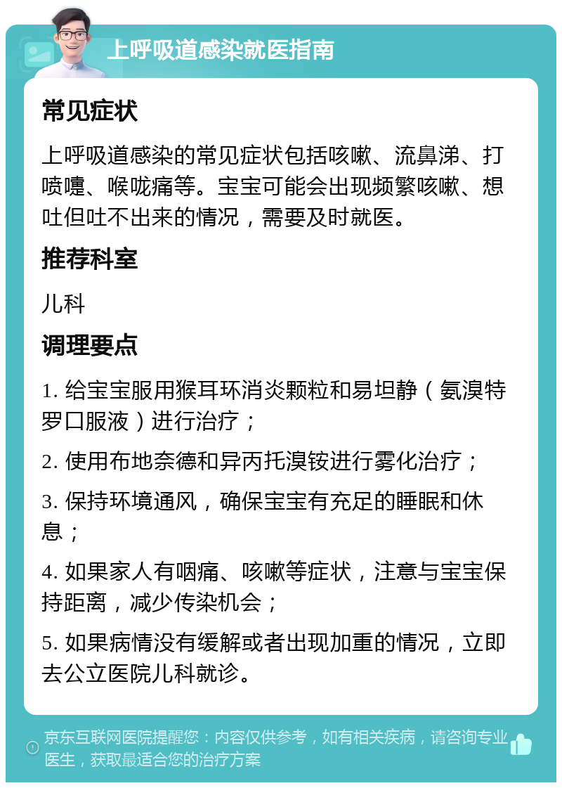 上呼吸道感染就医指南 常见症状 上呼吸道感染的常见症状包括咳嗽、流鼻涕、打喷嚏、喉咙痛等。宝宝可能会出现频繁咳嗽、想吐但吐不出来的情况，需要及时就医。 推荐科室 儿科 调理要点 1. 给宝宝服用猴耳环消炎颗粒和易坦静（氨溴特罗口服液）进行治疗； 2. 使用布地奈德和异丙托溴铵进行雾化治疗； 3. 保持环境通风，确保宝宝有充足的睡眠和休息； 4. 如果家人有咽痛、咳嗽等症状，注意与宝宝保持距离，减少传染机会； 5. 如果病情没有缓解或者出现加重的情况，立即去公立医院儿科就诊。