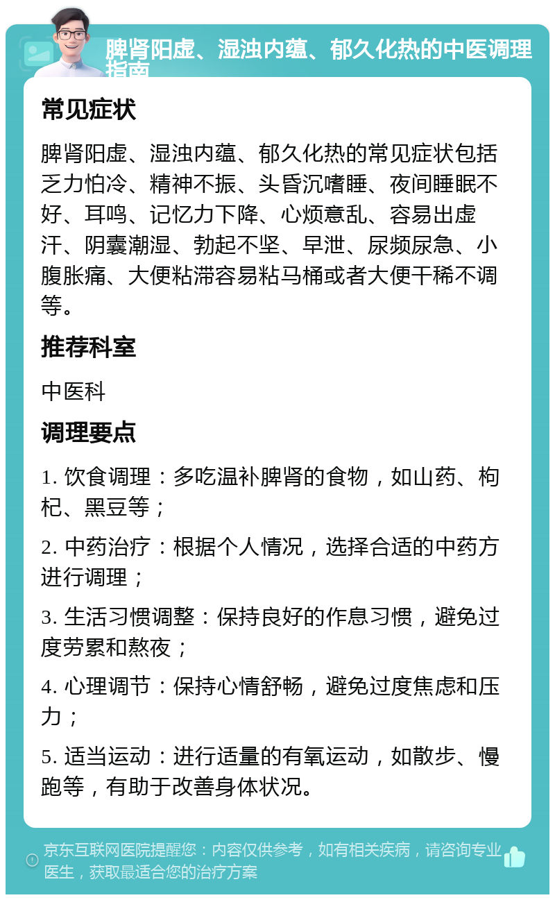 脾肾阳虚、湿浊内蕴、郁久化热的中医调理指南 常见症状 脾肾阳虚、湿浊内蕴、郁久化热的常见症状包括乏力怕冷、精神不振、头昏沉嗜睡、夜间睡眠不好、耳鸣、记忆力下降、心烦意乱、容易出虚汗、阴囊潮湿、勃起不坚、早泄、尿频尿急、小腹胀痛、大便粘滞容易粘马桶或者大便干稀不调等。 推荐科室 中医科 调理要点 1. 饮食调理：多吃温补脾肾的食物，如山药、枸杞、黑豆等； 2. 中药治疗：根据个人情况，选择合适的中药方进行调理； 3. 生活习惯调整：保持良好的作息习惯，避免过度劳累和熬夜； 4. 心理调节：保持心情舒畅，避免过度焦虑和压力； 5. 适当运动：进行适量的有氧运动，如散步、慢跑等，有助于改善身体状况。