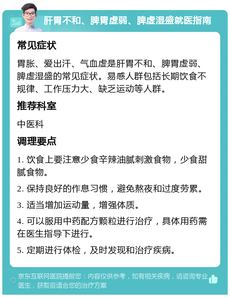 肝胃不和、脾胃虚弱、脾虚湿盛就医指南 常见症状 胃胀、爱出汗、气血虚是肝胃不和、脾胃虚弱、脾虚湿盛的常见症状。易感人群包括长期饮食不规律、工作压力大、缺乏运动等人群。 推荐科室 中医科 调理要点 1. 饮食上要注意少食辛辣油腻刺激食物，少食甜腻食物。 2. 保持良好的作息习惯，避免熬夜和过度劳累。 3. 适当增加运动量，增强体质。 4. 可以服用中药配方颗粒进行治疗，具体用药需在医生指导下进行。 5. 定期进行体检，及时发现和治疗疾病。