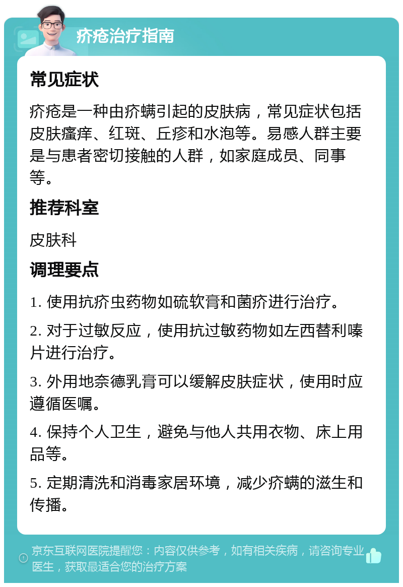 疥疮治疗指南 常见症状 疥疮是一种由疥螨引起的皮肤病，常见症状包括皮肤瘙痒、红斑、丘疹和水泡等。易感人群主要是与患者密切接触的人群，如家庭成员、同事等。 推荐科室 皮肤科 调理要点 1. 使用抗疥虫药物如硫软膏和菌疥进行治疗。 2. 对于过敏反应，使用抗过敏药物如左西替利嗪片进行治疗。 3. 外用地奈德乳膏可以缓解皮肤症状，使用时应遵循医嘱。 4. 保持个人卫生，避免与他人共用衣物、床上用品等。 5. 定期清洗和消毒家居环境，减少疥螨的滋生和传播。