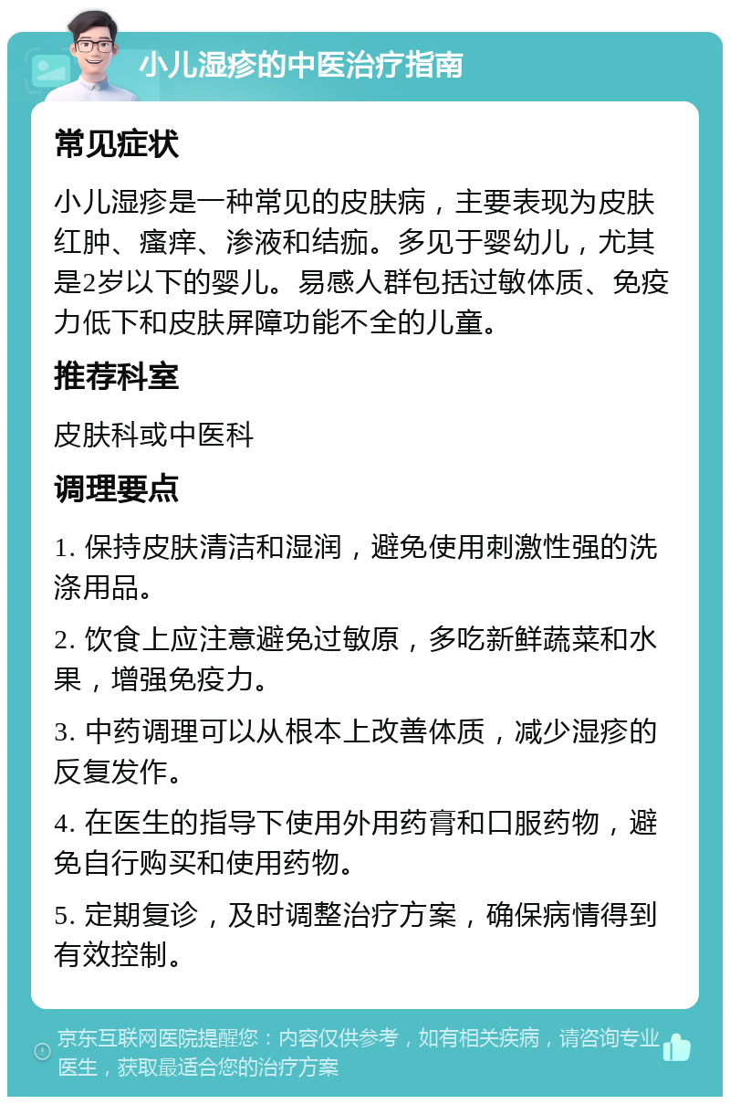 小儿湿疹的中医治疗指南 常见症状 小儿湿疹是一种常见的皮肤病，主要表现为皮肤红肿、瘙痒、渗液和结痂。多见于婴幼儿，尤其是2岁以下的婴儿。易感人群包括过敏体质、免疫力低下和皮肤屏障功能不全的儿童。 推荐科室 皮肤科或中医科 调理要点 1. 保持皮肤清洁和湿润，避免使用刺激性强的洗涤用品。 2. 饮食上应注意避免过敏原，多吃新鲜蔬菜和水果，增强免疫力。 3. 中药调理可以从根本上改善体质，减少湿疹的反复发作。 4. 在医生的指导下使用外用药膏和口服药物，避免自行购买和使用药物。 5. 定期复诊，及时调整治疗方案，确保病情得到有效控制。