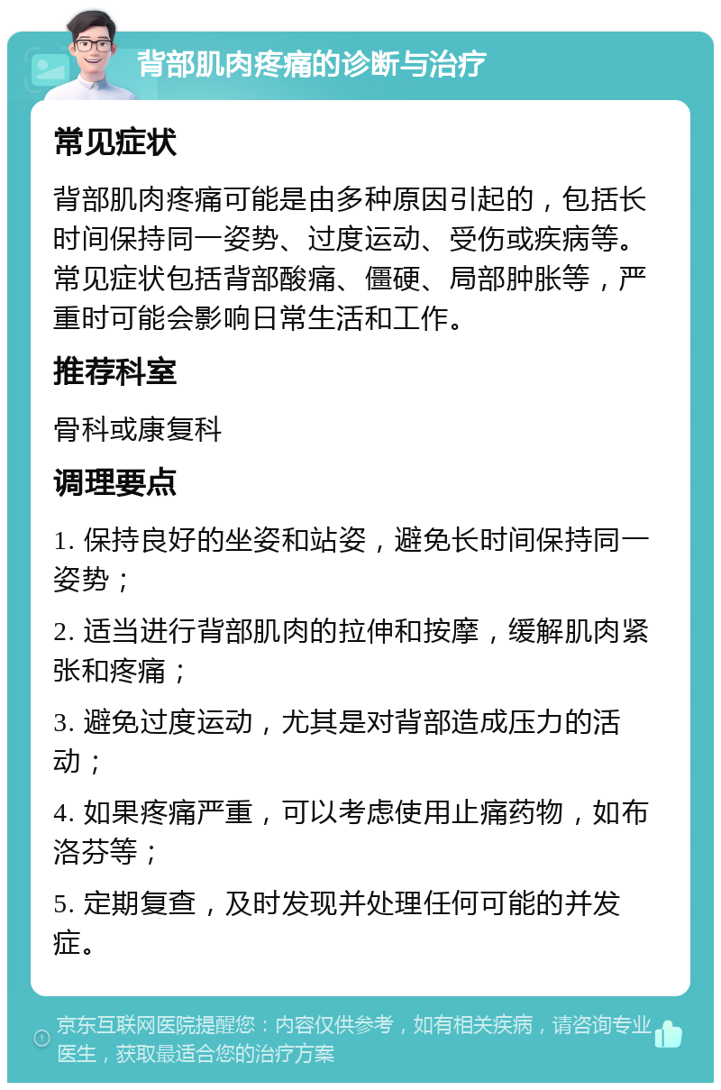 背部肌肉疼痛的诊断与治疗 常见症状 背部肌肉疼痛可能是由多种原因引起的，包括长时间保持同一姿势、过度运动、受伤或疾病等。常见症状包括背部酸痛、僵硬、局部肿胀等，严重时可能会影响日常生活和工作。 推荐科室 骨科或康复科 调理要点 1. 保持良好的坐姿和站姿，避免长时间保持同一姿势； 2. 适当进行背部肌肉的拉伸和按摩，缓解肌肉紧张和疼痛； 3. 避免过度运动，尤其是对背部造成压力的活动； 4. 如果疼痛严重，可以考虑使用止痛药物，如布洛芬等； 5. 定期复查，及时发现并处理任何可能的并发症。