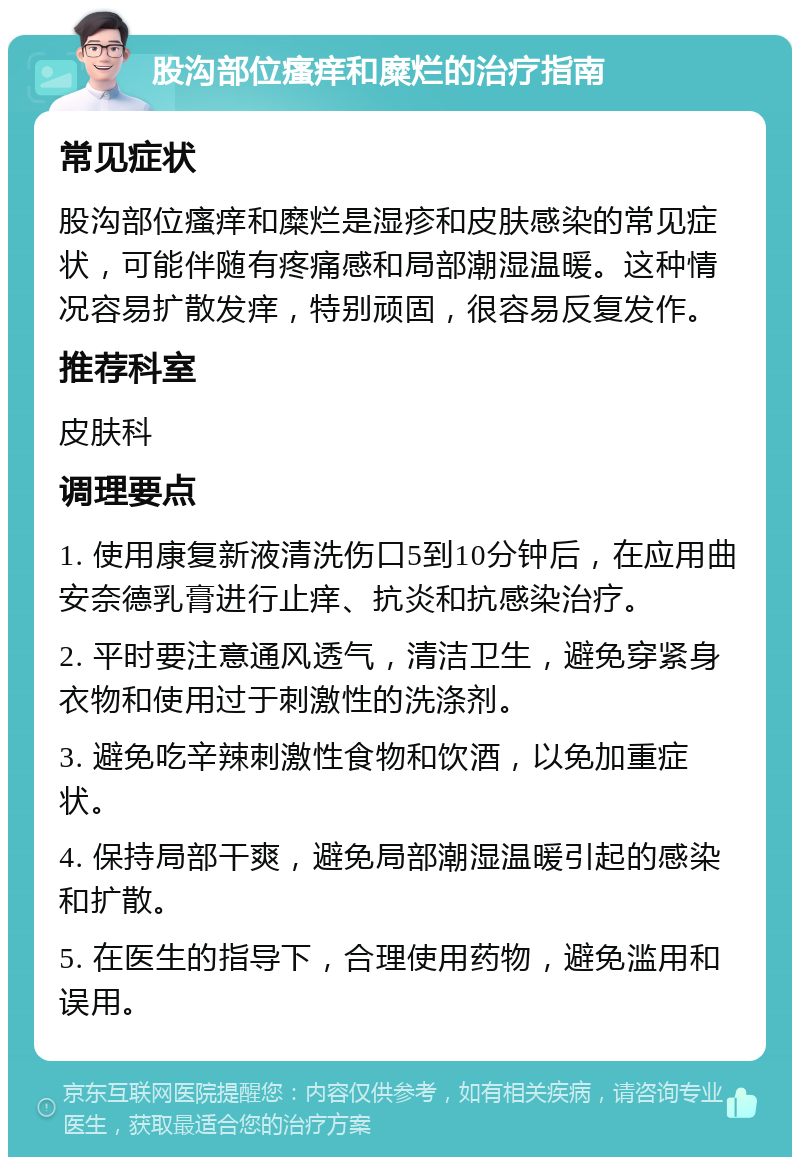 股沟部位瘙痒和糜烂的治疗指南 常见症状 股沟部位瘙痒和糜烂是湿疹和皮肤感染的常见症状，可能伴随有疼痛感和局部潮湿温暖。这种情况容易扩散发痒，特别顽固，很容易反复发作。 推荐科室 皮肤科 调理要点 1. 使用康复新液清洗伤口5到10分钟后，在应用曲安奈德乳膏进行止痒、抗炎和抗感染治疗。 2. 平时要注意通风透气，清洁卫生，避免穿紧身衣物和使用过于刺激性的洗涤剂。 3. 避免吃辛辣刺激性食物和饮酒，以免加重症状。 4. 保持局部干爽，避免局部潮湿温暖引起的感染和扩散。 5. 在医生的指导下，合理使用药物，避免滥用和误用。