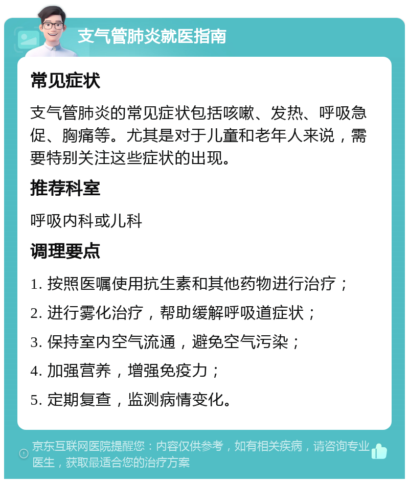 支气管肺炎就医指南 常见症状 支气管肺炎的常见症状包括咳嗽、发热、呼吸急促、胸痛等。尤其是对于儿童和老年人来说，需要特别关注这些症状的出现。 推荐科室 呼吸内科或儿科 调理要点 1. 按照医嘱使用抗生素和其他药物进行治疗； 2. 进行雾化治疗，帮助缓解呼吸道症状； 3. 保持室内空气流通，避免空气污染； 4. 加强营养，增强免疫力； 5. 定期复查，监测病情变化。