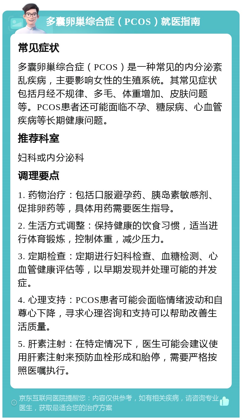 多囊卵巢综合症（PCOS）就医指南 常见症状 多囊卵巢综合症（PCOS）是一种常见的内分泌紊乱疾病，主要影响女性的生殖系统。其常见症状包括月经不规律、多毛、体重增加、皮肤问题等。PCOS患者还可能面临不孕、糖尿病、心血管疾病等长期健康问题。 推荐科室 妇科或内分泌科 调理要点 1. 药物治疗：包括口服避孕药、胰岛素敏感剂、促排卵药等，具体用药需要医生指导。 2. 生活方式调整：保持健康的饮食习惯，适当进行体育锻炼，控制体重，减少压力。 3. 定期检查：定期进行妇科检查、血糖检测、心血管健康评估等，以早期发现并处理可能的并发症。 4. 心理支持：PCOS患者可能会面临情绪波动和自尊心下降，寻求心理咨询和支持可以帮助改善生活质量。 5. 肝素注射：在特定情况下，医生可能会建议使用肝素注射来预防血栓形成和胎停，需要严格按照医嘱执行。