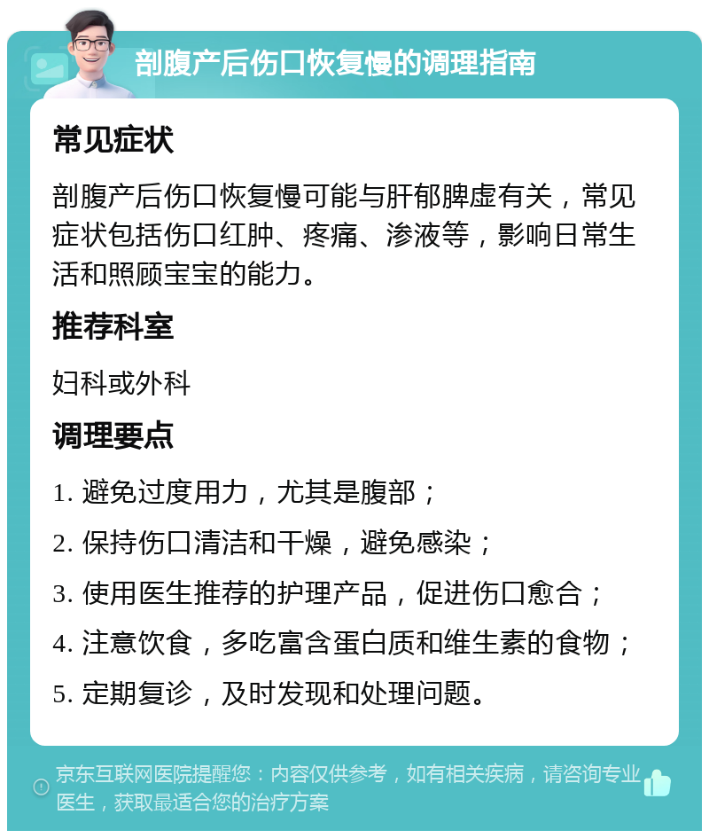 剖腹产后伤口恢复慢的调理指南 常见症状 剖腹产后伤口恢复慢可能与肝郁脾虚有关，常见症状包括伤口红肿、疼痛、渗液等，影响日常生活和照顾宝宝的能力。 推荐科室 妇科或外科 调理要点 1. 避免过度用力，尤其是腹部； 2. 保持伤口清洁和干燥，避免感染； 3. 使用医生推荐的护理产品，促进伤口愈合； 4. 注意饮食，多吃富含蛋白质和维生素的食物； 5. 定期复诊，及时发现和处理问题。