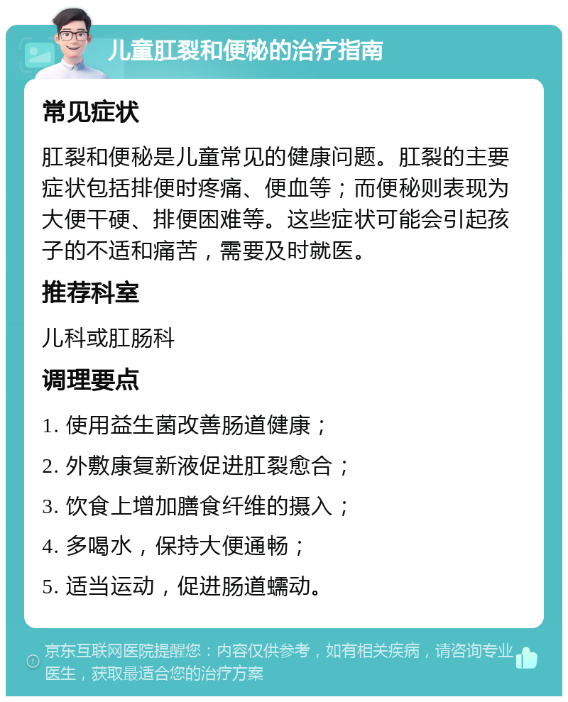 儿童肛裂和便秘的治疗指南 常见症状 肛裂和便秘是儿童常见的健康问题。肛裂的主要症状包括排便时疼痛、便血等；而便秘则表现为大便干硬、排便困难等。这些症状可能会引起孩子的不适和痛苦，需要及时就医。 推荐科室 儿科或肛肠科 调理要点 1. 使用益生菌改善肠道健康； 2. 外敷康复新液促进肛裂愈合； 3. 饮食上增加膳食纤维的摄入； 4. 多喝水，保持大便通畅； 5. 适当运动，促进肠道蠕动。