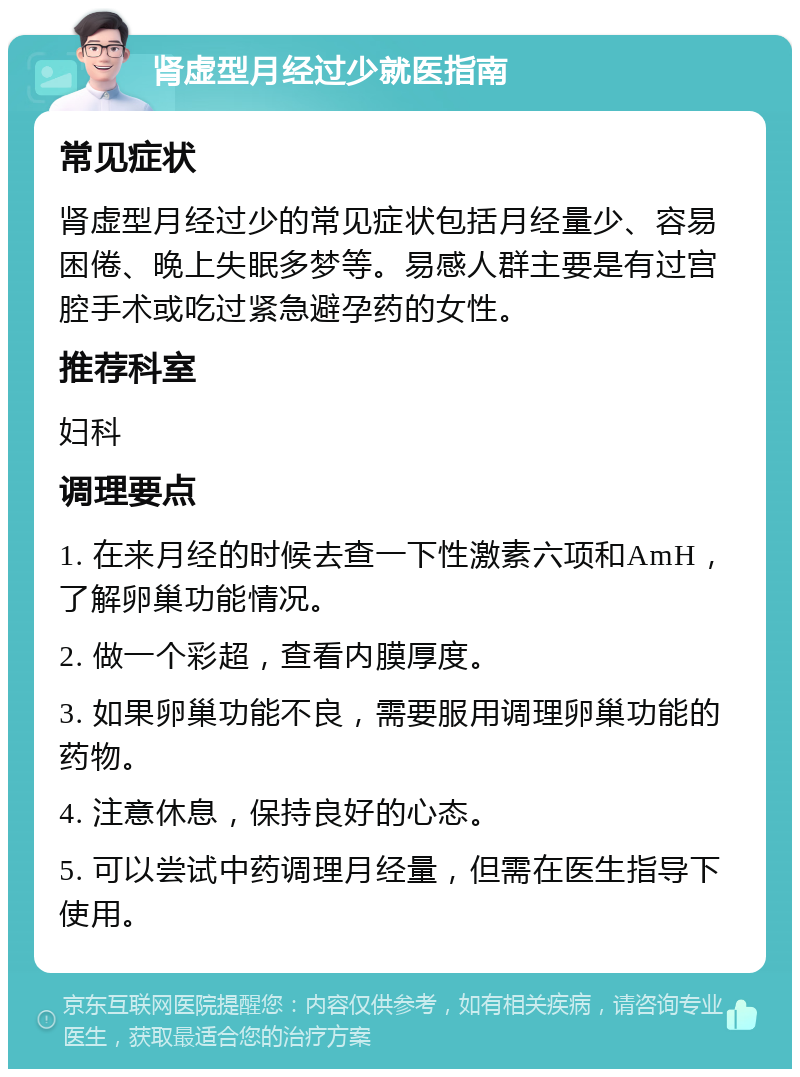 肾虚型月经过少就医指南 常见症状 肾虚型月经过少的常见症状包括月经量少、容易困倦、晚上失眠多梦等。易感人群主要是有过宫腔手术或吃过紧急避孕药的女性。 推荐科室 妇科 调理要点 1. 在来月经的时候去查一下性激素六项和AmH，了解卵巢功能情况。 2. 做一个彩超，查看内膜厚度。 3. 如果卵巢功能不良，需要服用调理卵巢功能的药物。 4. 注意休息，保持良好的心态。 5. 可以尝试中药调理月经量，但需在医生指导下使用。