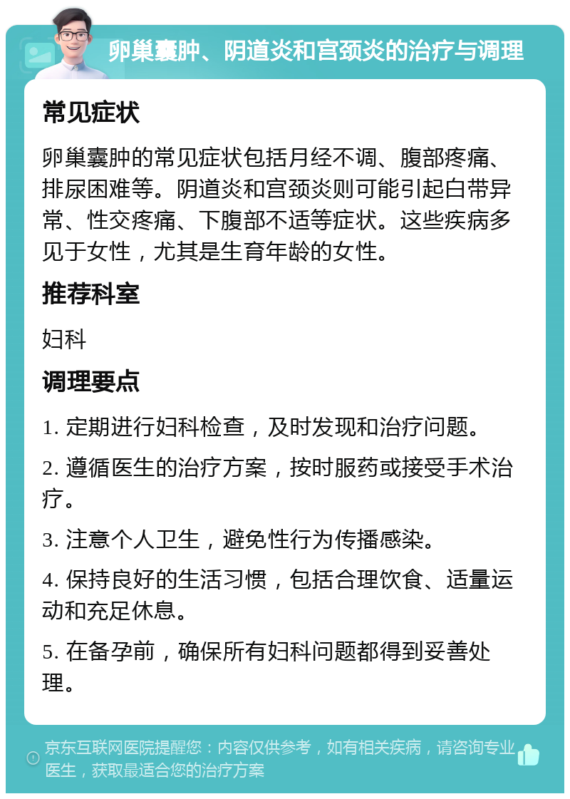 卵巢囊肿、阴道炎和宫颈炎的治疗与调理 常见症状 卵巢囊肿的常见症状包括月经不调、腹部疼痛、排尿困难等。阴道炎和宫颈炎则可能引起白带异常、性交疼痛、下腹部不适等症状。这些疾病多见于女性，尤其是生育年龄的女性。 推荐科室 妇科 调理要点 1. 定期进行妇科检查，及时发现和治疗问题。 2. 遵循医生的治疗方案，按时服药或接受手术治疗。 3. 注意个人卫生，避免性行为传播感染。 4. 保持良好的生活习惯，包括合理饮食、适量运动和充足休息。 5. 在备孕前，确保所有妇科问题都得到妥善处理。