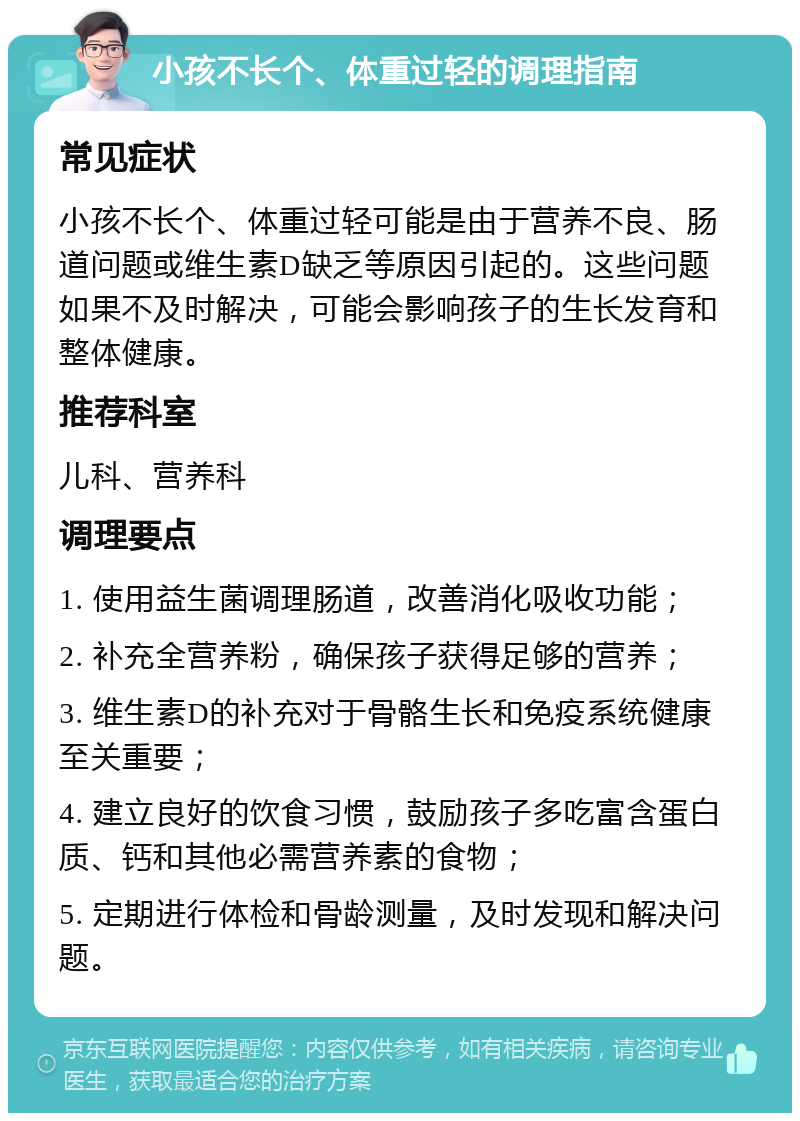 小孩不长个、体重过轻的调理指南 常见症状 小孩不长个、体重过轻可能是由于营养不良、肠道问题或维生素D缺乏等原因引起的。这些问题如果不及时解决，可能会影响孩子的生长发育和整体健康。 推荐科室 儿科、营养科 调理要点 1. 使用益生菌调理肠道，改善消化吸收功能； 2. 补充全营养粉，确保孩子获得足够的营养； 3. 维生素D的补充对于骨骼生长和免疫系统健康至关重要； 4. 建立良好的饮食习惯，鼓励孩子多吃富含蛋白质、钙和其他必需营养素的食物； 5. 定期进行体检和骨龄测量，及时发现和解决问题。