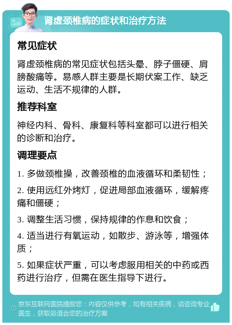 肾虚颈椎病的症状和治疗方法 常见症状 肾虚颈椎病的常见症状包括头晕、脖子僵硬、肩膀酸痛等。易感人群主要是长期伏案工作、缺乏运动、生活不规律的人群。 推荐科室 神经内科、骨科、康复科等科室都可以进行相关的诊断和治疗。 调理要点 1. 多做颈椎操，改善颈椎的血液循环和柔韧性； 2. 使用远红外烤灯，促进局部血液循环，缓解疼痛和僵硬； 3. 调整生活习惯，保持规律的作息和饮食； 4. 适当进行有氧运动，如散步、游泳等，增强体质； 5. 如果症状严重，可以考虑服用相关的中药或西药进行治疗，但需在医生指导下进行。