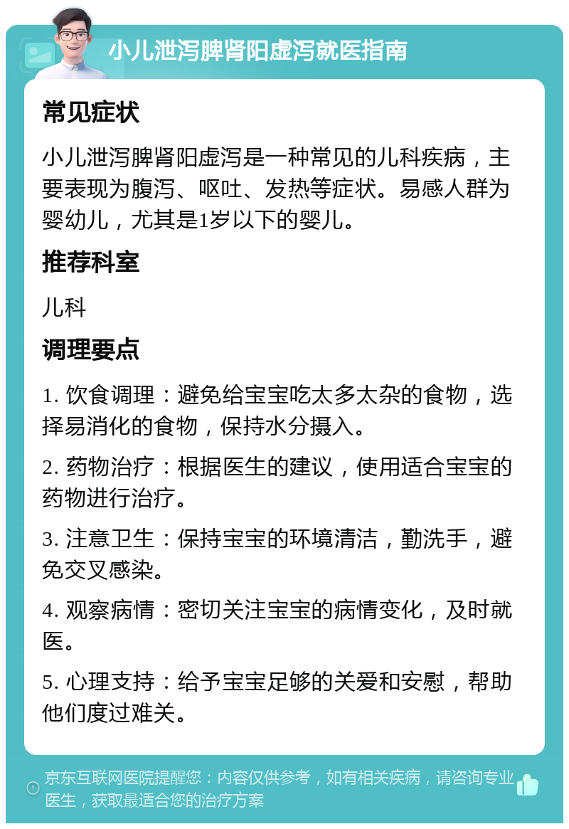 小儿泄泻脾肾阳虚泻就医指南 常见症状 小儿泄泻脾肾阳虚泻是一种常见的儿科疾病，主要表现为腹泻、呕吐、发热等症状。易感人群为婴幼儿，尤其是1岁以下的婴儿。 推荐科室 儿科 调理要点 1. 饮食调理：避免给宝宝吃太多太杂的食物，选择易消化的食物，保持水分摄入。 2. 药物治疗：根据医生的建议，使用适合宝宝的药物进行治疗。 3. 注意卫生：保持宝宝的环境清洁，勤洗手，避免交叉感染。 4. 观察病情：密切关注宝宝的病情变化，及时就医。 5. 心理支持：给予宝宝足够的关爱和安慰，帮助他们度过难关。