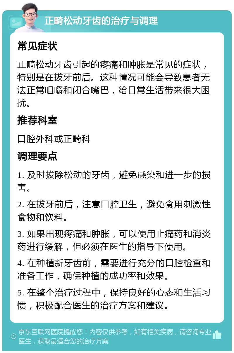 正畸松动牙齿的治疗与调理 常见症状 正畸松动牙齿引起的疼痛和肿胀是常见的症状，特别是在拔牙前后。这种情况可能会导致患者无法正常咀嚼和闭合嘴巴，给日常生活带来很大困扰。 推荐科室 口腔外科或正畸科 调理要点 1. 及时拔除松动的牙齿，避免感染和进一步的损害。 2. 在拔牙前后，注意口腔卫生，避免食用刺激性食物和饮料。 3. 如果出现疼痛和肿胀，可以使用止痛药和消炎药进行缓解，但必须在医生的指导下使用。 4. 在种植新牙齿前，需要进行充分的口腔检查和准备工作，确保种植的成功率和效果。 5. 在整个治疗过程中，保持良好的心态和生活习惯，积极配合医生的治疗方案和建议。