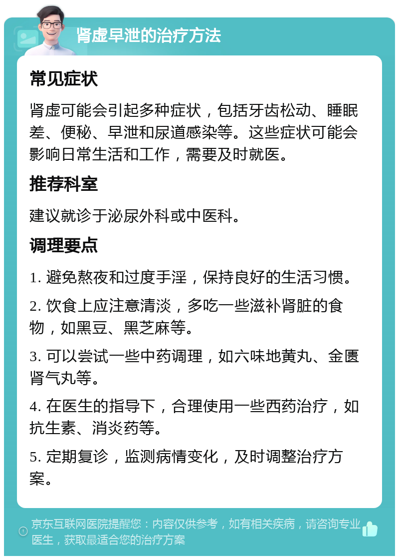 肾虚早泄的治疗方法 常见症状 肾虚可能会引起多种症状，包括牙齿松动、睡眠差、便秘、早泄和尿道感染等。这些症状可能会影响日常生活和工作，需要及时就医。 推荐科室 建议就诊于泌尿外科或中医科。 调理要点 1. 避免熬夜和过度手淫，保持良好的生活习惯。 2. 饮食上应注意清淡，多吃一些滋补肾脏的食物，如黑豆、黑芝麻等。 3. 可以尝试一些中药调理，如六味地黄丸、金匮肾气丸等。 4. 在医生的指导下，合理使用一些西药治疗，如抗生素、消炎药等。 5. 定期复诊，监测病情变化，及时调整治疗方案。