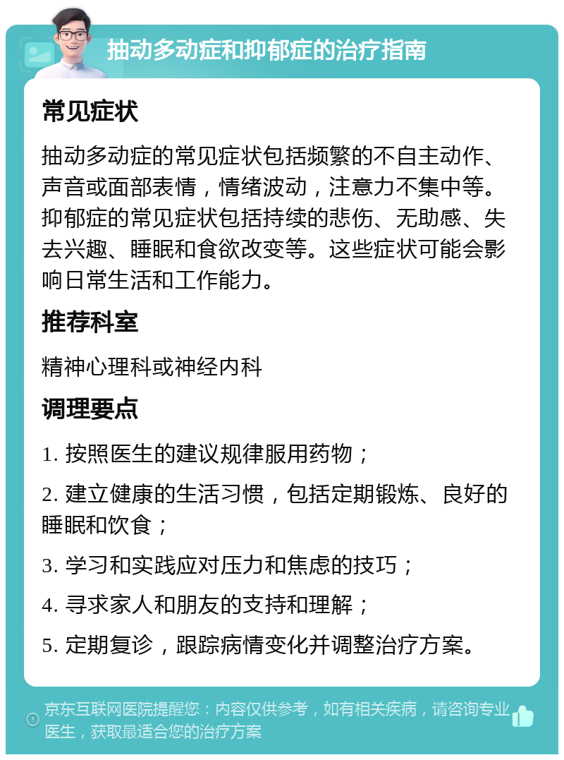 抽动多动症和抑郁症的治疗指南 常见症状 抽动多动症的常见症状包括频繁的不自主动作、声音或面部表情，情绪波动，注意力不集中等。抑郁症的常见症状包括持续的悲伤、无助感、失去兴趣、睡眠和食欲改变等。这些症状可能会影响日常生活和工作能力。 推荐科室 精神心理科或神经内科 调理要点 1. 按照医生的建议规律服用药物； 2. 建立健康的生活习惯，包括定期锻炼、良好的睡眠和饮食； 3. 学习和实践应对压力和焦虑的技巧； 4. 寻求家人和朋友的支持和理解； 5. 定期复诊，跟踪病情变化并调整治疗方案。