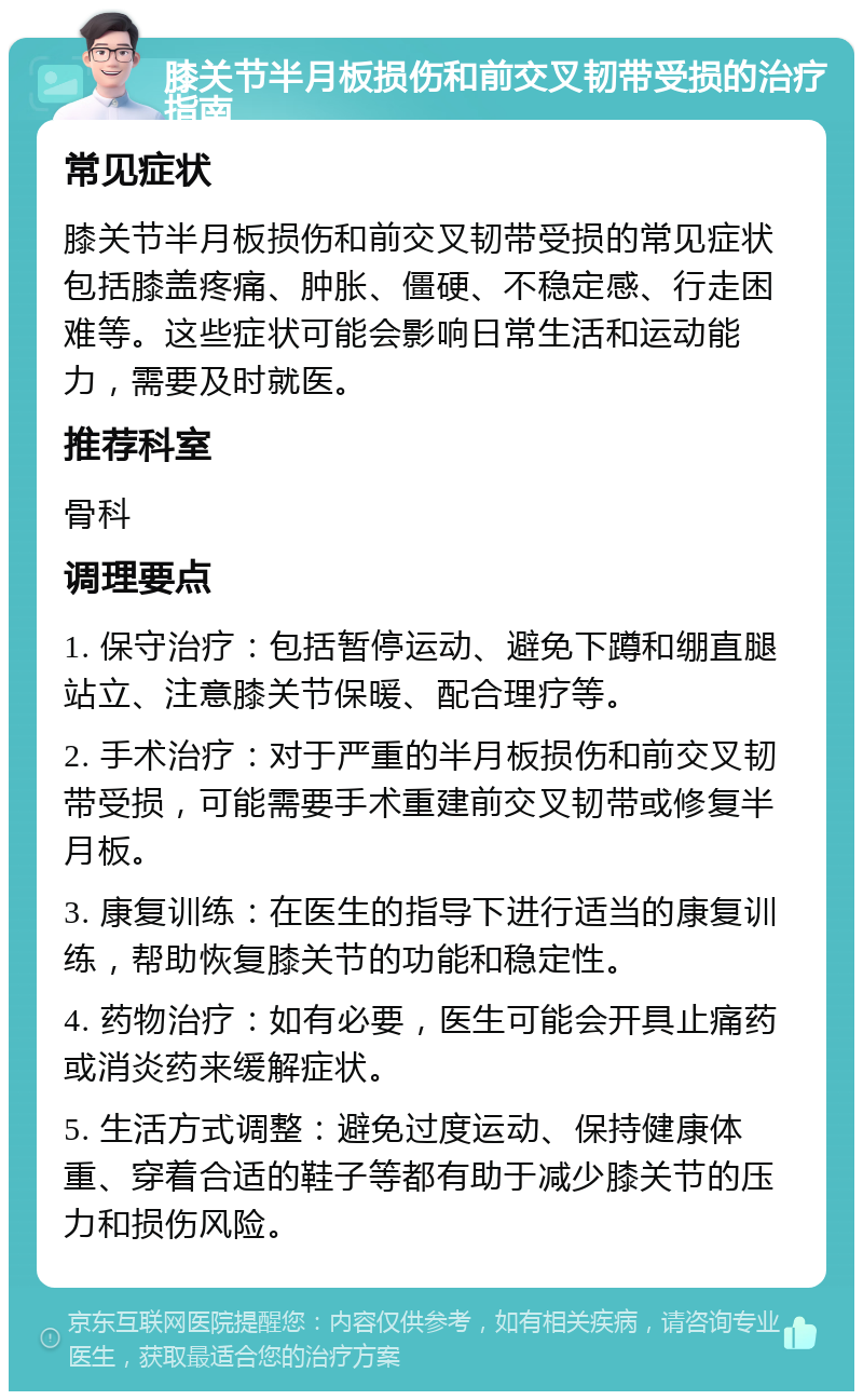 膝关节半月板损伤和前交叉韧带受损的治疗指南 常见症状 膝关节半月板损伤和前交叉韧带受损的常见症状包括膝盖疼痛、肿胀、僵硬、不稳定感、行走困难等。这些症状可能会影响日常生活和运动能力，需要及时就医。 推荐科室 骨科 调理要点 1. 保守治疗：包括暂停运动、避免下蹲和绷直腿站立、注意膝关节保暖、配合理疗等。 2. 手术治疗：对于严重的半月板损伤和前交叉韧带受损，可能需要手术重建前交叉韧带或修复半月板。 3. 康复训练：在医生的指导下进行适当的康复训练，帮助恢复膝关节的功能和稳定性。 4. 药物治疗：如有必要，医生可能会开具止痛药或消炎药来缓解症状。 5. 生活方式调整：避免过度运动、保持健康体重、穿着合适的鞋子等都有助于减少膝关节的压力和损伤风险。