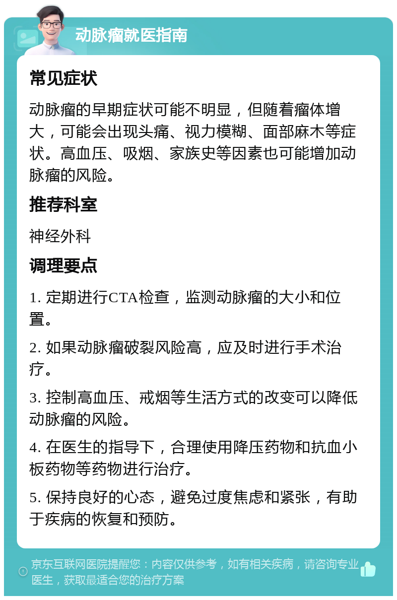 动脉瘤就医指南 常见症状 动脉瘤的早期症状可能不明显，但随着瘤体增大，可能会出现头痛、视力模糊、面部麻木等症状。高血压、吸烟、家族史等因素也可能增加动脉瘤的风险。 推荐科室 神经外科 调理要点 1. 定期进行CTA检查，监测动脉瘤的大小和位置。 2. 如果动脉瘤破裂风险高，应及时进行手术治疗。 3. 控制高血压、戒烟等生活方式的改变可以降低动脉瘤的风险。 4. 在医生的指导下，合理使用降压药物和抗血小板药物等药物进行治疗。 5. 保持良好的心态，避免过度焦虑和紧张，有助于疾病的恢复和预防。