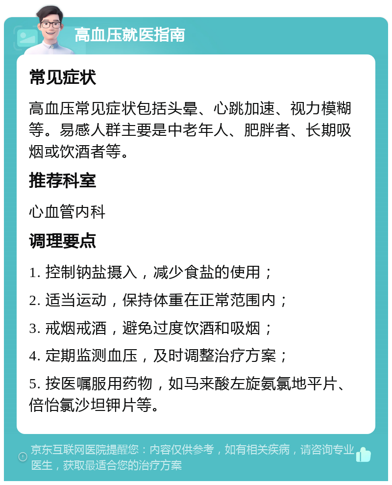 高血压就医指南 常见症状 高血压常见症状包括头晕、心跳加速、视力模糊等。易感人群主要是中老年人、肥胖者、长期吸烟或饮酒者等。 推荐科室 心血管内科 调理要点 1. 控制钠盐摄入，减少食盐的使用； 2. 适当运动，保持体重在正常范围内； 3. 戒烟戒酒，避免过度饮酒和吸烟； 4. 定期监测血压，及时调整治疗方案； 5. 按医嘱服用药物，如马来酸左旋氨氯地平片、倍怡氯沙坦钾片等。