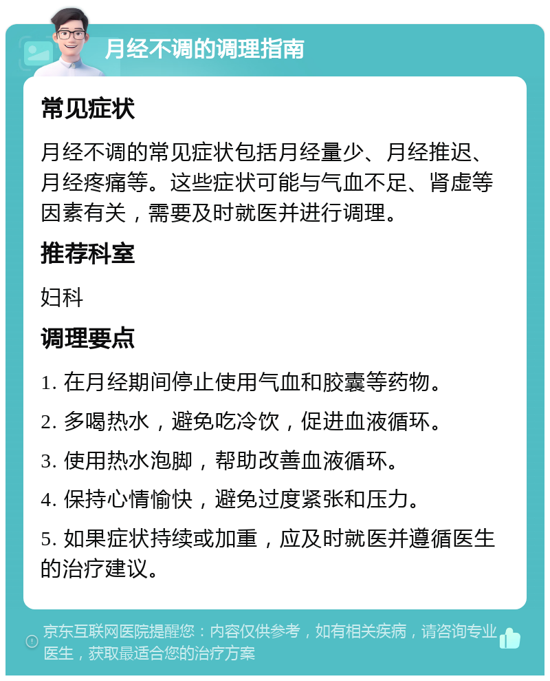 月经不调的调理指南 常见症状 月经不调的常见症状包括月经量少、月经推迟、月经疼痛等。这些症状可能与气血不足、肾虚等因素有关，需要及时就医并进行调理。 推荐科室 妇科 调理要点 1. 在月经期间停止使用气血和胶囊等药物。 2. 多喝热水，避免吃冷饮，促进血液循环。 3. 使用热水泡脚，帮助改善血液循环。 4. 保持心情愉快，避免过度紧张和压力。 5. 如果症状持续或加重，应及时就医并遵循医生的治疗建议。