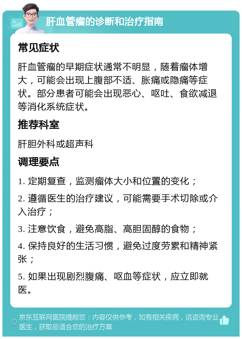 肝血管瘤的诊断和治疗指南 常见症状 肝血管瘤的早期症状通常不明显，随着瘤体增大，可能会出现上腹部不适、胀痛或隐痛等症状。部分患者可能会出现恶心、呕吐、食欲减退等消化系统症状。 推荐科室 肝胆外科或超声科 调理要点 1. 定期复查，监测瘤体大小和位置的变化； 2. 遵循医生的治疗建议，可能需要手术切除或介入治疗； 3. 注意饮食，避免高脂、高胆固醇的食物； 4. 保持良好的生活习惯，避免过度劳累和精神紧张； 5. 如果出现剧烈腹痛、呕血等症状，应立即就医。