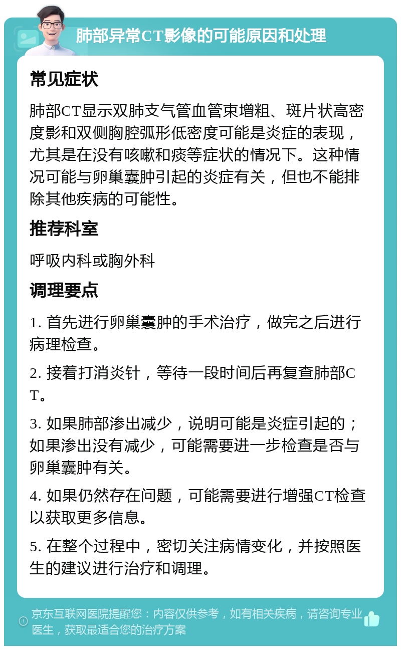 肺部异常CT影像的可能原因和处理 常见症状 肺部CT显示双肺支气管血管束增粗、斑片状高密度影和双侧胸腔弧形低密度可能是炎症的表现，尤其是在没有咳嗽和痰等症状的情况下。这种情况可能与卵巢囊肿引起的炎症有关，但也不能排除其他疾病的可能性。 推荐科室 呼吸内科或胸外科 调理要点 1. 首先进行卵巢囊肿的手术治疗，做完之后进行病理检查。 2. 接着打消炎针，等待一段时间后再复查肺部CT。 3. 如果肺部渗出减少，说明可能是炎症引起的；如果渗出没有减少，可能需要进一步检查是否与卵巢囊肿有关。 4. 如果仍然存在问题，可能需要进行增强CT检查以获取更多信息。 5. 在整个过程中，密切关注病情变化，并按照医生的建议进行治疗和调理。