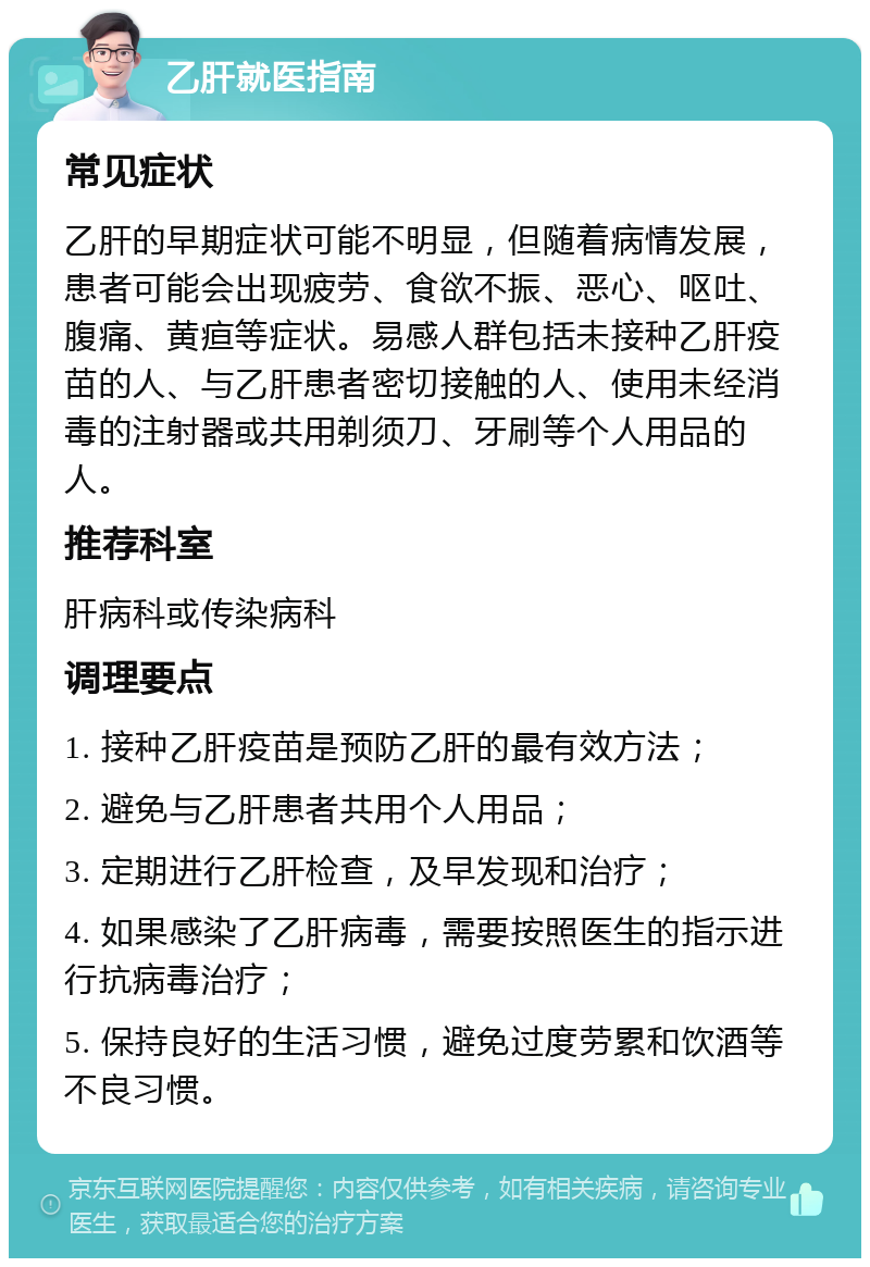 乙肝就医指南 常见症状 乙肝的早期症状可能不明显，但随着病情发展，患者可能会出现疲劳、食欲不振、恶心、呕吐、腹痛、黄疸等症状。易感人群包括未接种乙肝疫苗的人、与乙肝患者密切接触的人、使用未经消毒的注射器或共用剃须刀、牙刷等个人用品的人。 推荐科室 肝病科或传染病科 调理要点 1. 接种乙肝疫苗是预防乙肝的最有效方法； 2. 避免与乙肝患者共用个人用品； 3. 定期进行乙肝检查，及早发现和治疗； 4. 如果感染了乙肝病毒，需要按照医生的指示进行抗病毒治疗； 5. 保持良好的生活习惯，避免过度劳累和饮酒等不良习惯。