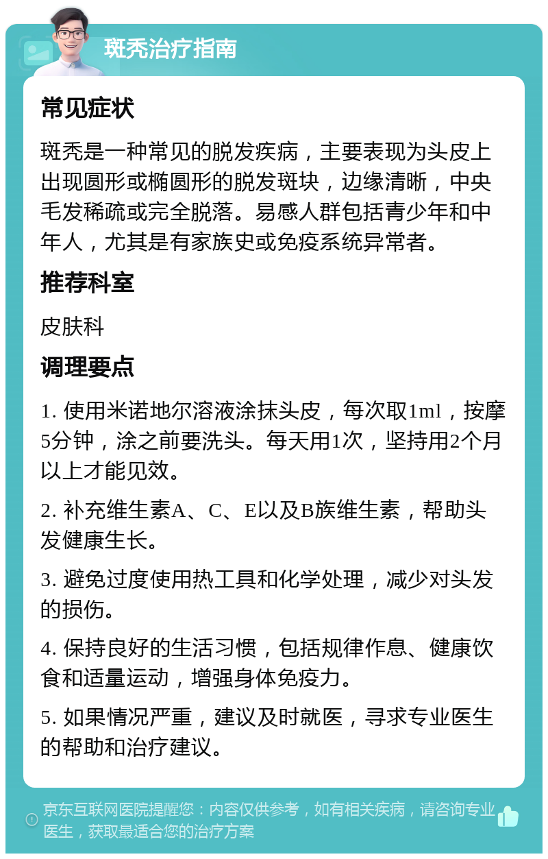 斑秃治疗指南 常见症状 斑秃是一种常见的脱发疾病，主要表现为头皮上出现圆形或椭圆形的脱发斑块，边缘清晰，中央毛发稀疏或完全脱落。易感人群包括青少年和中年人，尤其是有家族史或免疫系统异常者。 推荐科室 皮肤科 调理要点 1. 使用米诺地尔溶液涂抹头皮，每次取1ml，按摩5分钟，涂之前要洗头。每天用1次，坚持用2个月以上才能见效。 2. 补充维生素A、C、E以及B族维生素，帮助头发健康生长。 3. 避免过度使用热工具和化学处理，减少对头发的损伤。 4. 保持良好的生活习惯，包括规律作息、健康饮食和适量运动，增强身体免疫力。 5. 如果情况严重，建议及时就医，寻求专业医生的帮助和治疗建议。