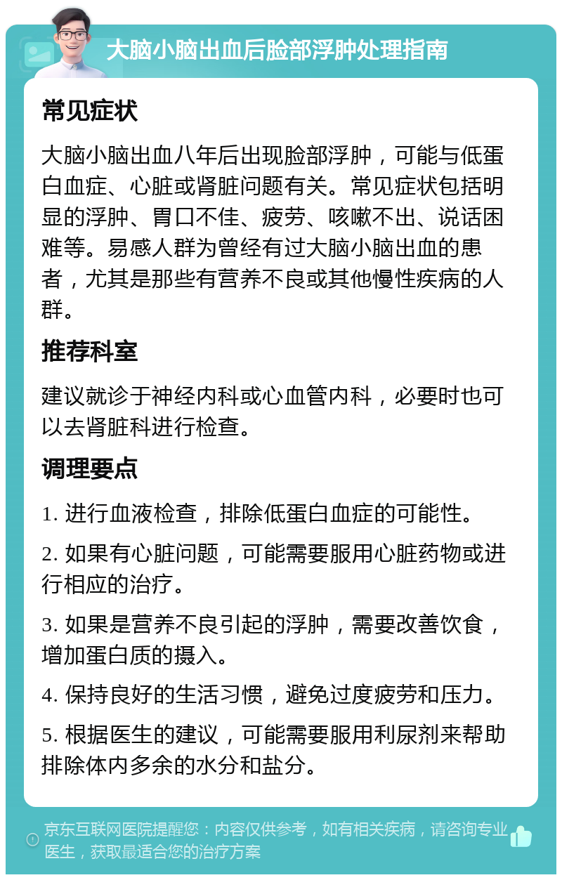 大脑小脑出血后脸部浮肿处理指南 常见症状 大脑小脑出血八年后出现脸部浮肿，可能与低蛋白血症、心脏或肾脏问题有关。常见症状包括明显的浮肿、胃口不佳、疲劳、咳嗽不出、说话困难等。易感人群为曾经有过大脑小脑出血的患者，尤其是那些有营养不良或其他慢性疾病的人群。 推荐科室 建议就诊于神经内科或心血管内科，必要时也可以去肾脏科进行检查。 调理要点 1. 进行血液检查，排除低蛋白血症的可能性。 2. 如果有心脏问题，可能需要服用心脏药物或进行相应的治疗。 3. 如果是营养不良引起的浮肿，需要改善饮食，增加蛋白质的摄入。 4. 保持良好的生活习惯，避免过度疲劳和压力。 5. 根据医生的建议，可能需要服用利尿剂来帮助排除体内多余的水分和盐分。