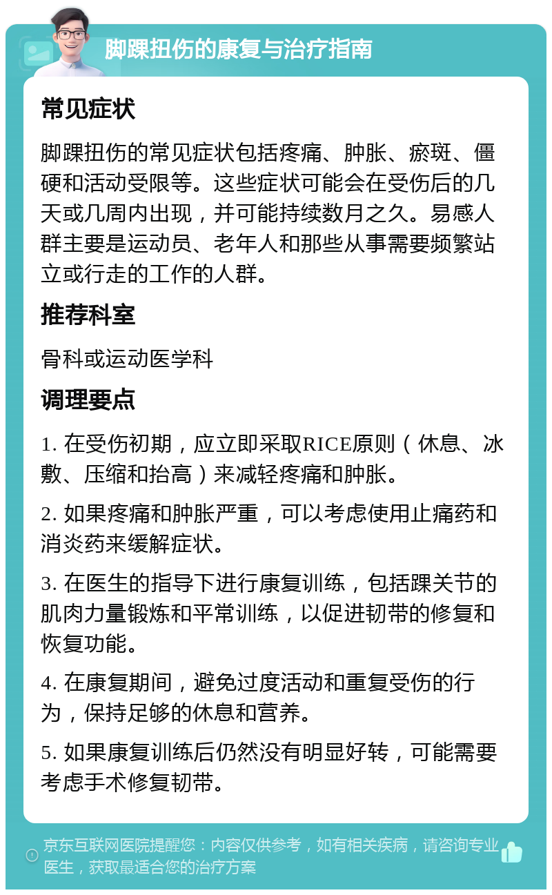 脚踝扭伤的康复与治疗指南 常见症状 脚踝扭伤的常见症状包括疼痛、肿胀、瘀斑、僵硬和活动受限等。这些症状可能会在受伤后的几天或几周内出现，并可能持续数月之久。易感人群主要是运动员、老年人和那些从事需要频繁站立或行走的工作的人群。 推荐科室 骨科或运动医学科 调理要点 1. 在受伤初期，应立即采取RICE原则（休息、冰敷、压缩和抬高）来减轻疼痛和肿胀。 2. 如果疼痛和肿胀严重，可以考虑使用止痛药和消炎药来缓解症状。 3. 在医生的指导下进行康复训练，包括踝关节的肌肉力量锻炼和平常训练，以促进韧带的修复和恢复功能。 4. 在康复期间，避免过度活动和重复受伤的行为，保持足够的休息和营养。 5. 如果康复训练后仍然没有明显好转，可能需要考虑手术修复韧带。