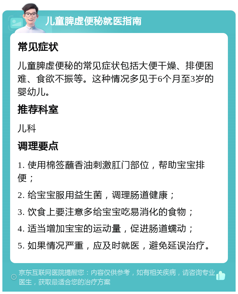 儿童脾虚便秘就医指南 常见症状 儿童脾虚便秘的常见症状包括大便干燥、排便困难、食欲不振等。这种情况多见于6个月至3岁的婴幼儿。 推荐科室 儿科 调理要点 1. 使用棉签蘸香油刺激肛门部位，帮助宝宝排便； 2. 给宝宝服用益生菌，调理肠道健康； 3. 饮食上要注意多给宝宝吃易消化的食物； 4. 适当增加宝宝的运动量，促进肠道蠕动； 5. 如果情况严重，应及时就医，避免延误治疗。