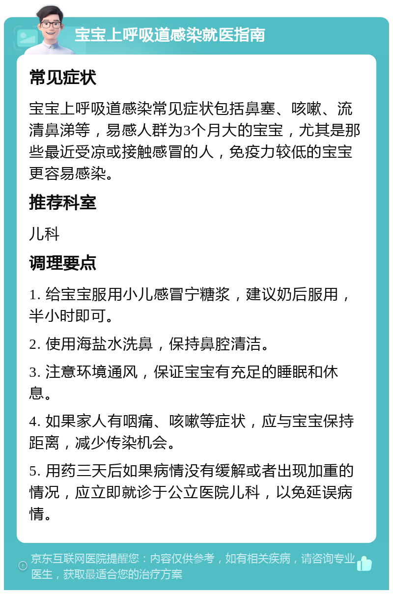 宝宝上呼吸道感染就医指南 常见症状 宝宝上呼吸道感染常见症状包括鼻塞、咳嗽、流清鼻涕等，易感人群为3个月大的宝宝，尤其是那些最近受凉或接触感冒的人，免疫力较低的宝宝更容易感染。 推荐科室 儿科 调理要点 1. 给宝宝服用小儿感冒宁糖浆，建议奶后服用，半小时即可。 2. 使用海盐水洗鼻，保持鼻腔清洁。 3. 注意环境通风，保证宝宝有充足的睡眠和休息。 4. 如果家人有咽痛、咳嗽等症状，应与宝宝保持距离，减少传染机会。 5. 用药三天后如果病情没有缓解或者出现加重的情况，应立即就诊于公立医院儿科，以免延误病情。