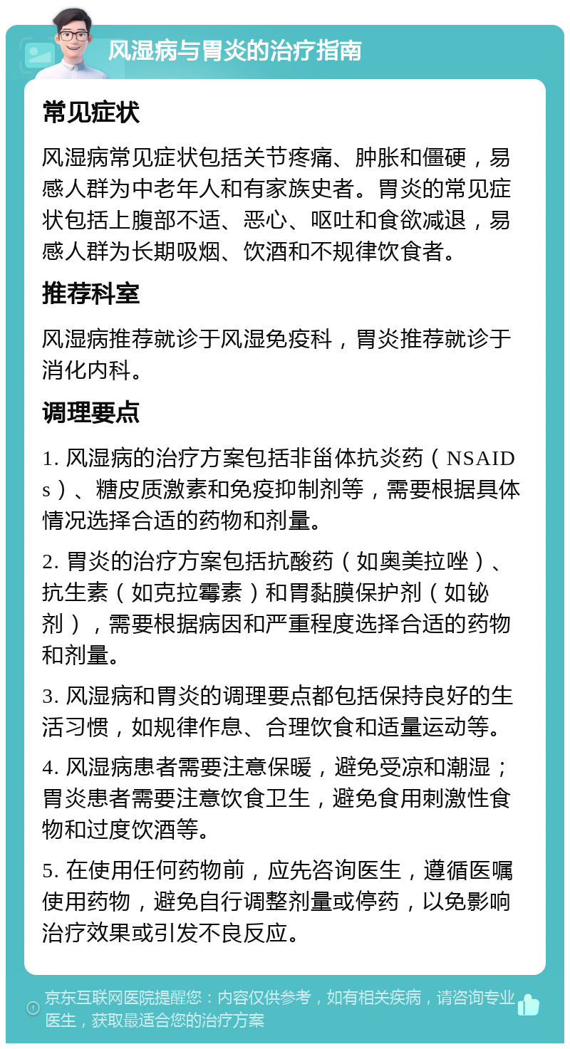 风湿病与胃炎的治疗指南 常见症状 风湿病常见症状包括关节疼痛、肿胀和僵硬，易感人群为中老年人和有家族史者。胃炎的常见症状包括上腹部不适、恶心、呕吐和食欲减退，易感人群为长期吸烟、饮酒和不规律饮食者。 推荐科室 风湿病推荐就诊于风湿免疫科，胃炎推荐就诊于消化内科。 调理要点 1. 风湿病的治疗方案包括非甾体抗炎药（NSAIDs）、糖皮质激素和免疫抑制剂等，需要根据具体情况选择合适的药物和剂量。 2. 胃炎的治疗方案包括抗酸药（如奥美拉唑）、抗生素（如克拉霉素）和胃黏膜保护剂（如铋剂），需要根据病因和严重程度选择合适的药物和剂量。 3. 风湿病和胃炎的调理要点都包括保持良好的生活习惯，如规律作息、合理饮食和适量运动等。 4. 风湿病患者需要注意保暖，避免受凉和潮湿；胃炎患者需要注意饮食卫生，避免食用刺激性食物和过度饮酒等。 5. 在使用任何药物前，应先咨询医生，遵循医嘱使用药物，避免自行调整剂量或停药，以免影响治疗效果或引发不良反应。