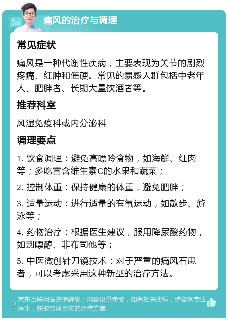 痛风的治疗与调理 常见症状 痛风是一种代谢性疾病，主要表现为关节的剧烈疼痛、红肿和僵硬。常见的易感人群包括中老年人、肥胖者、长期大量饮酒者等。 推荐科室 风湿免疫科或内分泌科 调理要点 1. 饮食调理：避免高嘌呤食物，如海鲜、红肉等；多吃富含维生素C的水果和蔬菜； 2. 控制体重：保持健康的体重，避免肥胖； 3. 适量运动：进行适量的有氧运动，如散步、游泳等； 4. 药物治疗：根据医生建议，服用降尿酸药物，如别嘌醇、非布司他等； 5. 中医微创针刀镜技术：对于严重的痛风石患者，可以考虑采用这种新型的治疗方法。