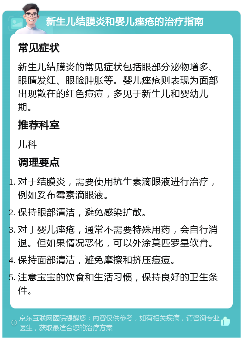 新生儿结膜炎和婴儿痤疮的治疗指南 常见症状 新生儿结膜炎的常见症状包括眼部分泌物增多、眼睛发红、眼睑肿胀等。婴儿痤疮则表现为面部出现散在的红色痘痘，多见于新生儿和婴幼儿期。 推荐科室 儿科 调理要点 对于结膜炎，需要使用抗生素滴眼液进行治疗，例如妥布霉素滴眼液。 保持眼部清洁，避免感染扩散。 对于婴儿痤疮，通常不需要特殊用药，会自行消退。但如果情况恶化，可以外涂莫匹罗星软膏。 保持面部清洁，避免摩擦和挤压痘痘。 注意宝宝的饮食和生活习惯，保持良好的卫生条件。