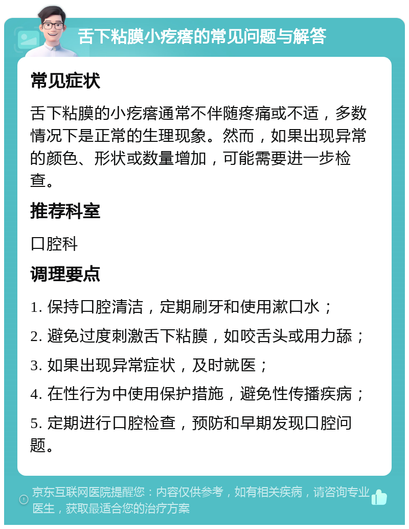 舌下粘膜小疙瘩的常见问题与解答 常见症状 舌下粘膜的小疙瘩通常不伴随疼痛或不适，多数情况下是正常的生理现象。然而，如果出现异常的颜色、形状或数量增加，可能需要进一步检查。 推荐科室 口腔科 调理要点 1. 保持口腔清洁，定期刷牙和使用漱口水； 2. 避免过度刺激舌下粘膜，如咬舌头或用力舔； 3. 如果出现异常症状，及时就医； 4. 在性行为中使用保护措施，避免性传播疾病； 5. 定期进行口腔检查，预防和早期发现口腔问题。