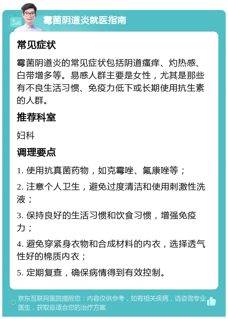 霉菌阴道炎就医指南 常见症状 霉菌阴道炎的常见症状包括阴道瘙痒、灼热感、白带增多等。易感人群主要是女性，尤其是那些有不良生活习惯、免疫力低下或长期使用抗生素的人群。 推荐科室 妇科 调理要点 1. 使用抗真菌药物，如克霉唑、氟康唑等； 2. 注意个人卫生，避免过度清洁和使用刺激性洗液； 3. 保持良好的生活习惯和饮食习惯，增强免疫力； 4. 避免穿紧身衣物和合成材料的内衣，选择透气性好的棉质内衣； 5. 定期复查，确保病情得到有效控制。