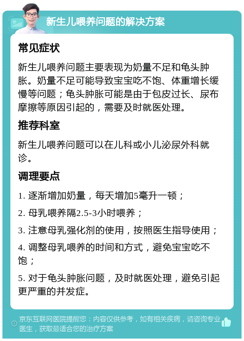 新生儿喂养问题的解决方案 常见症状 新生儿喂养问题主要表现为奶量不足和龟头肿胀。奶量不足可能导致宝宝吃不饱、体重增长缓慢等问题；龟头肿胀可能是由于包皮过长、尿布摩擦等原因引起的，需要及时就医处理。 推荐科室 新生儿喂养问题可以在儿科或小儿泌尿外科就诊。 调理要点 1. 逐渐增加奶量，每天增加5毫升一顿； 2. 母乳喂养隔2.5-3小时喂养； 3. 注意母乳强化剂的使用，按照医生指导使用； 4. 调整母乳喂养的时间和方式，避免宝宝吃不饱； 5. 对于龟头肿胀问题，及时就医处理，避免引起更严重的并发症。