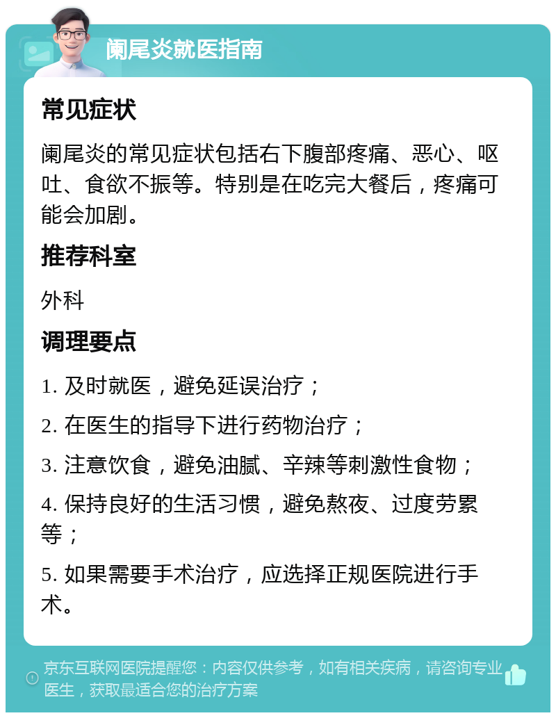 阑尾炎就医指南 常见症状 阑尾炎的常见症状包括右下腹部疼痛、恶心、呕吐、食欲不振等。特别是在吃完大餐后，疼痛可能会加剧。 推荐科室 外科 调理要点 1. 及时就医，避免延误治疗； 2. 在医生的指导下进行药物治疗； 3. 注意饮食，避免油腻、辛辣等刺激性食物； 4. 保持良好的生活习惯，避免熬夜、过度劳累等； 5. 如果需要手术治疗，应选择正规医院进行手术。