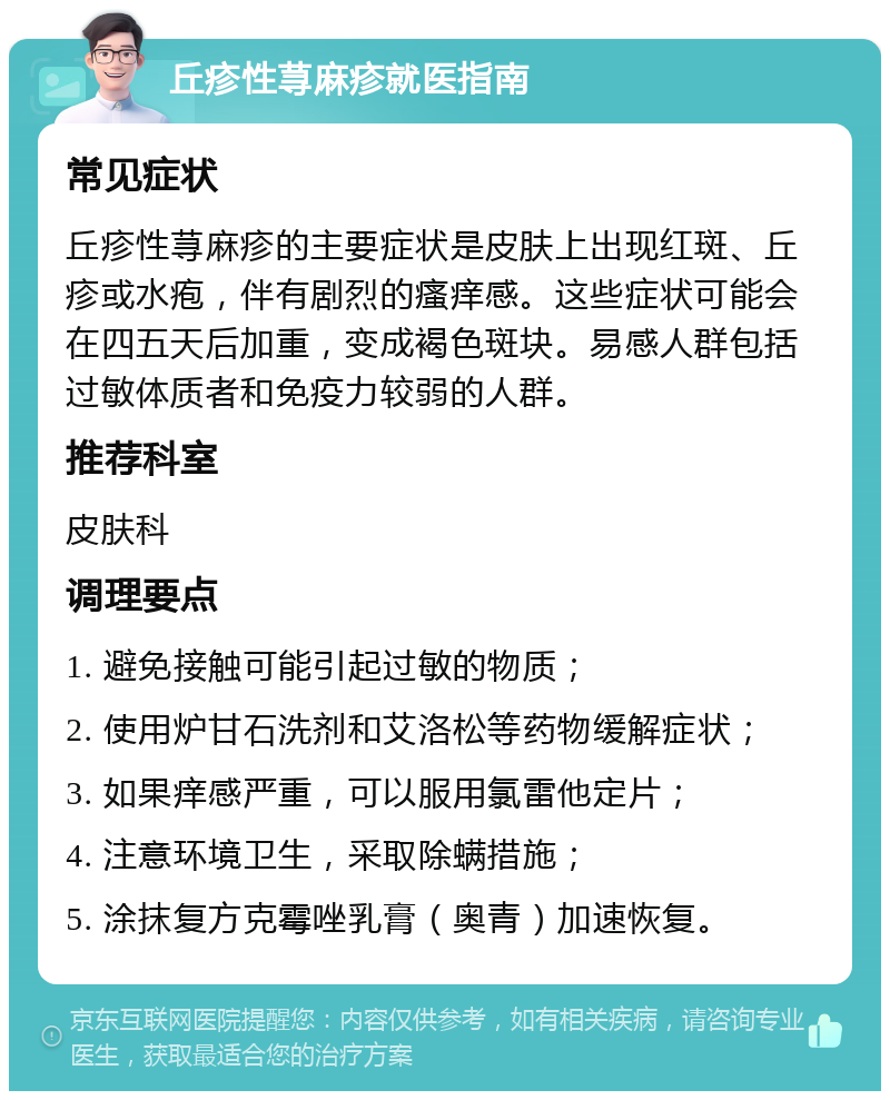 丘疹性荨麻疹就医指南 常见症状 丘疹性荨麻疹的主要症状是皮肤上出现红斑、丘疹或水疱，伴有剧烈的瘙痒感。这些症状可能会在四五天后加重，变成褐色斑块。易感人群包括过敏体质者和免疫力较弱的人群。 推荐科室 皮肤科 调理要点 1. 避免接触可能引起过敏的物质； 2. 使用炉甘石洗剂和艾洛松等药物缓解症状； 3. 如果痒感严重，可以服用氯雷他定片； 4. 注意环境卫生，采取除螨措施； 5. 涂抹复方克霉唑乳膏（奥青）加速恢复。