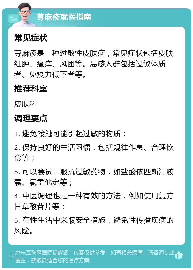 荨麻疹就医指南 常见症状 荨麻疹是一种过敏性皮肤病，常见症状包括皮肤红肿、瘙痒、风团等。易感人群包括过敏体质者、免疫力低下者等。 推荐科室 皮肤科 调理要点 1. 避免接触可能引起过敏的物质； 2. 保持良好的生活习惯，包括规律作息、合理饮食等； 3. 可以尝试口服抗过敏药物，如盐酸依匹斯汀胶囊、氯雷他定等； 4. 中医调理也是一种有效的方法，例如使用复方甘草酸苷片等； 5. 在性生活中采取安全措施，避免性传播疾病的风险。