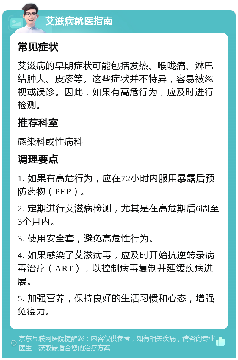 艾滋病就医指南 常见症状 艾滋病的早期症状可能包括发热、喉咙痛、淋巴结肿大、皮疹等。这些症状并不特异，容易被忽视或误诊。因此，如果有高危行为，应及时进行检测。 推荐科室 感染科或性病科 调理要点 1. 如果有高危行为，应在72小时内服用暴露后预防药物（PEP）。 2. 定期进行艾滋病检测，尤其是在高危期后6周至3个月内。 3. 使用安全套，避免高危性行为。 4. 如果感染了艾滋病毒，应及时开始抗逆转录病毒治疗（ART），以控制病毒复制并延缓疾病进展。 5. 加强营养，保持良好的生活习惯和心态，增强免疫力。