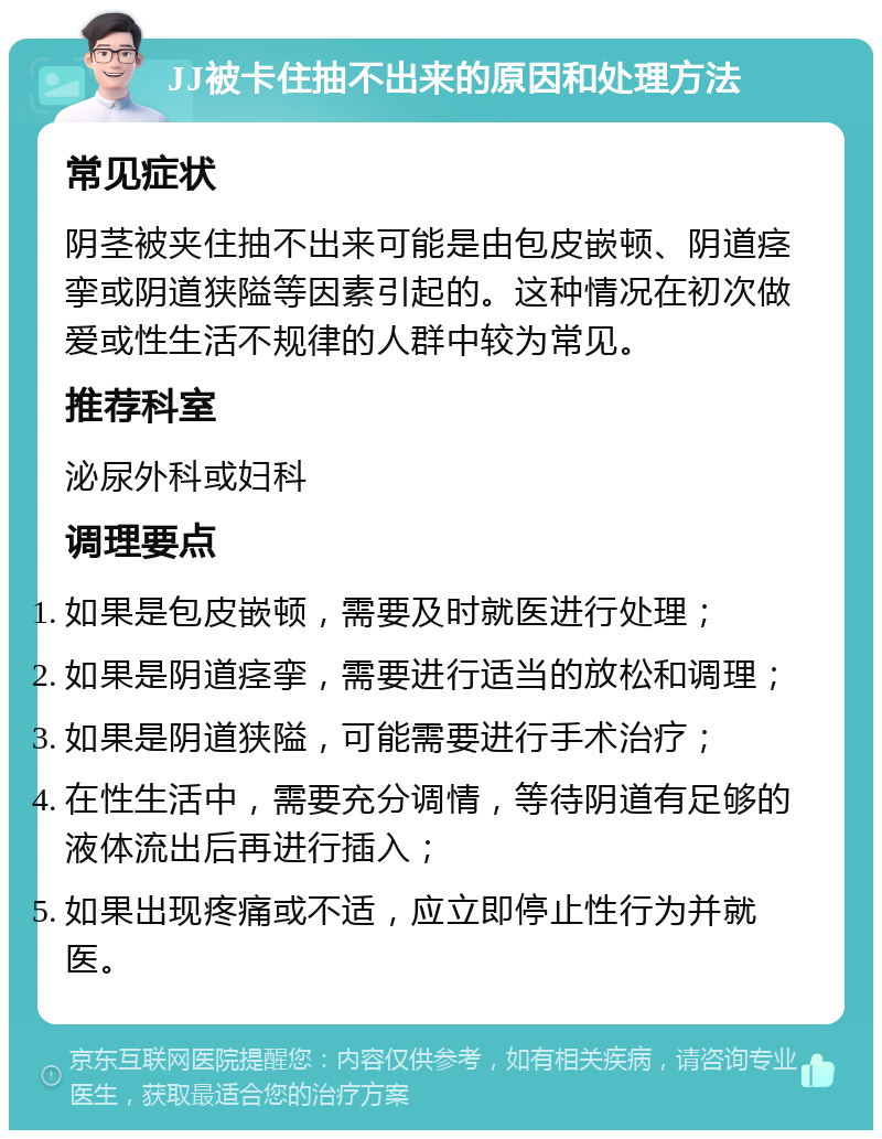 JJ被卡住抽不出来的原因和处理方法 常见症状 阴茎被夹住抽不出来可能是由包皮嵌顿、阴道痉挛或阴道狭隘等因素引起的。这种情况在初次做爱或性生活不规律的人群中较为常见。 推荐科室 泌尿外科或妇科 调理要点 如果是包皮嵌顿，需要及时就医进行处理； 如果是阴道痉挛，需要进行适当的放松和调理； 如果是阴道狭隘，可能需要进行手术治疗； 在性生活中，需要充分调情，等待阴道有足够的液体流出后再进行插入； 如果出现疼痛或不适，应立即停止性行为并就医。