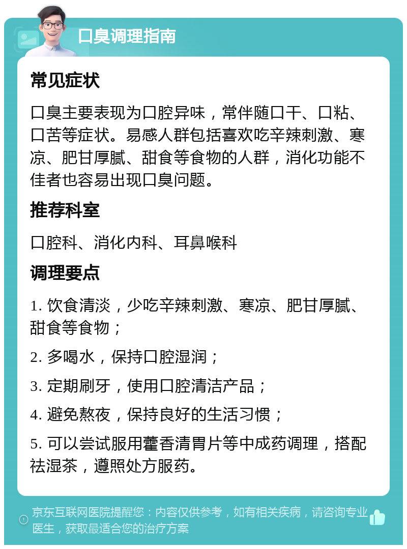 口臭调理指南 常见症状 口臭主要表现为口腔异味，常伴随口干、口粘、口苦等症状。易感人群包括喜欢吃辛辣刺激、寒凉、肥甘厚腻、甜食等食物的人群，消化功能不佳者也容易出现口臭问题。 推荐科室 口腔科、消化内科、耳鼻喉科 调理要点 1. 饮食清淡，少吃辛辣刺激、寒凉、肥甘厚腻、甜食等食物； 2. 多喝水，保持口腔湿润； 3. 定期刷牙，使用口腔清洁产品； 4. 避免熬夜，保持良好的生活习惯； 5. 可以尝试服用藿香清胃片等中成药调理，搭配祛湿茶，遵照处方服药。