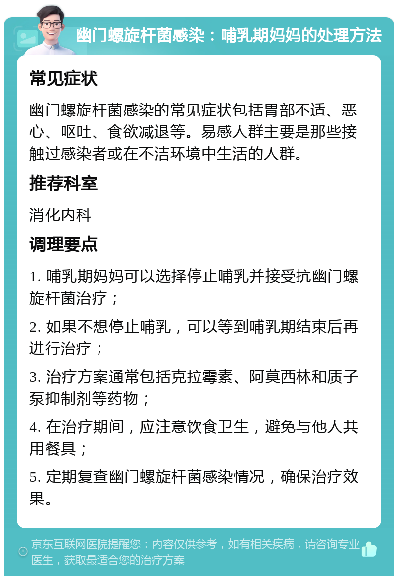 幽门螺旋杆菌感染：哺乳期妈妈的处理方法 常见症状 幽门螺旋杆菌感染的常见症状包括胃部不适、恶心、呕吐、食欲减退等。易感人群主要是那些接触过感染者或在不洁环境中生活的人群。 推荐科室 消化内科 调理要点 1. 哺乳期妈妈可以选择停止哺乳并接受抗幽门螺旋杆菌治疗； 2. 如果不想停止哺乳，可以等到哺乳期结束后再进行治疗； 3. 治疗方案通常包括克拉霉素、阿莫西林和质子泵抑制剂等药物； 4. 在治疗期间，应注意饮食卫生，避免与他人共用餐具； 5. 定期复查幽门螺旋杆菌感染情况，确保治疗效果。