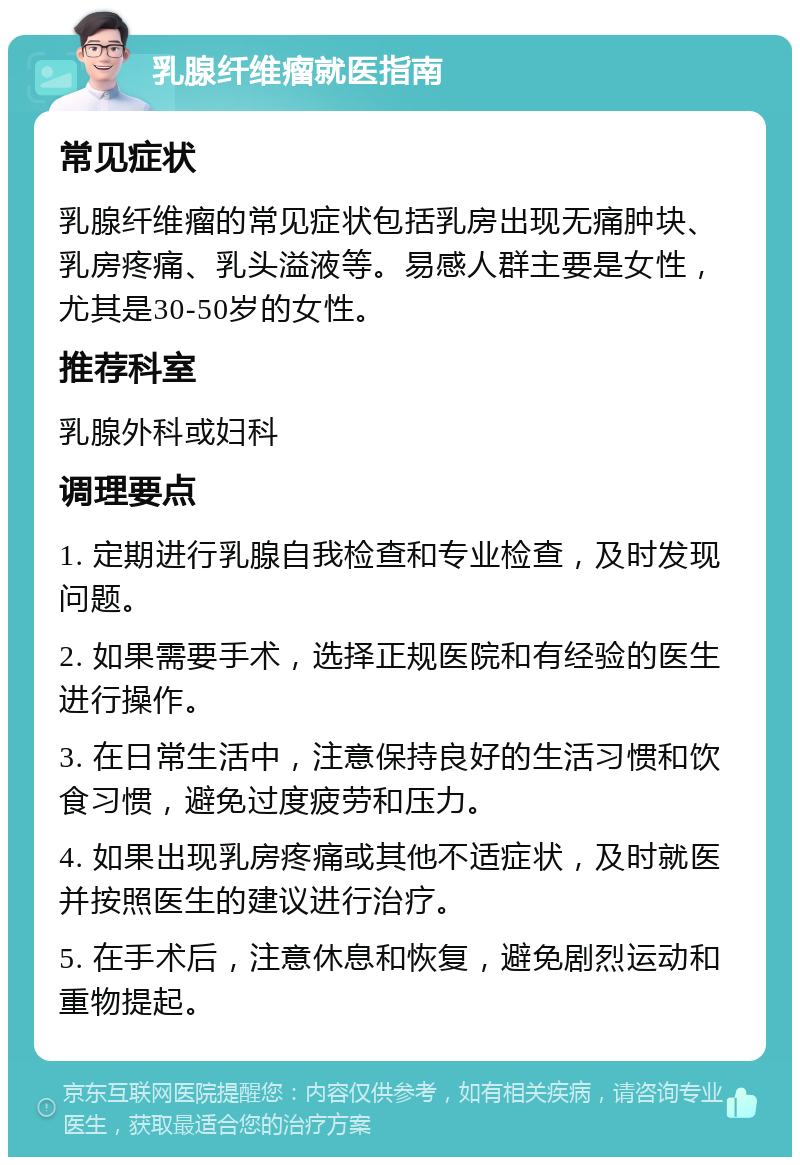 乳腺纤维瘤就医指南 常见症状 乳腺纤维瘤的常见症状包括乳房出现无痛肿块、乳房疼痛、乳头溢液等。易感人群主要是女性，尤其是30-50岁的女性。 推荐科室 乳腺外科或妇科 调理要点 1. 定期进行乳腺自我检查和专业检查，及时发现问题。 2. 如果需要手术，选择正规医院和有经验的医生进行操作。 3. 在日常生活中，注意保持良好的生活习惯和饮食习惯，避免过度疲劳和压力。 4. 如果出现乳房疼痛或其他不适症状，及时就医并按照医生的建议进行治疗。 5. 在手术后，注意休息和恢复，避免剧烈运动和重物提起。