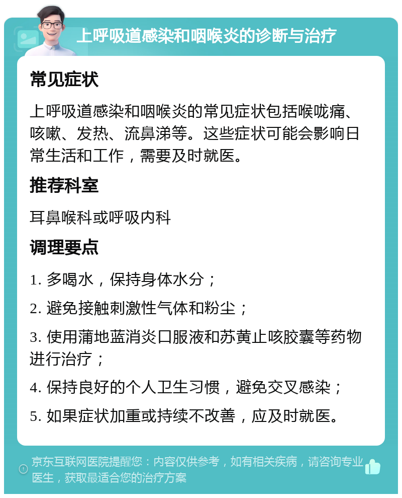 上呼吸道感染和咽喉炎的诊断与治疗 常见症状 上呼吸道感染和咽喉炎的常见症状包括喉咙痛、咳嗽、发热、流鼻涕等。这些症状可能会影响日常生活和工作，需要及时就医。 推荐科室 耳鼻喉科或呼吸内科 调理要点 1. 多喝水，保持身体水分； 2. 避免接触刺激性气体和粉尘； 3. 使用蒲地蓝消炎口服液和苏黄止咳胶囊等药物进行治疗； 4. 保持良好的个人卫生习惯，避免交叉感染； 5. 如果症状加重或持续不改善，应及时就医。